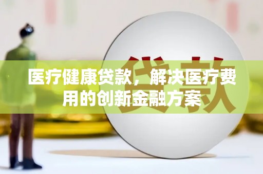 新青医疗健康贷款，解决医疗费用的创新金融方案