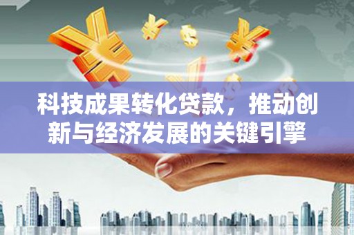 新青科技成果转化贷款，推动创新与经济发展的关键引擎