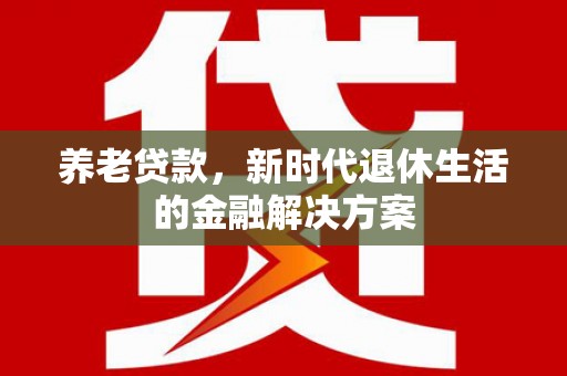 新青养老贷款，新时代退休生活的金融解决方案