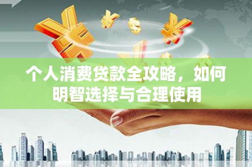 新青个人消费贷款全攻略，如何明智选择与合理使用